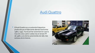 Audi Quattro
• ElAudi Quattro es un automóvil deportivo
producido por el fabricante alemán Audi entre
1980 y 1991. Fue el primer automóvil en usar la
tracción a las cuatro ruedas tras el Jensen FF
de 1966 y uno de los automóviles de rally más
exitosos de la historia
 