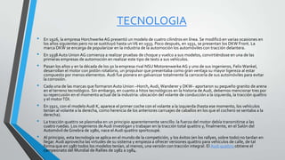 TECNOLOGIA
• En 1926, la empresa HorchwerkeAG presentó un modelo de cuatro cilindros en línea. Se modificó en varias ocasiones en
los años siguientes pero no se sustituyó hasta unV6 en 1933. Poco después, en 1931, se presentan los DKW Front. La
marca DKW se encarga de popularizar en la industria de la automoción los automóviles con tracción delantera.
• En 1938 Auto Union AG comienza a realizar pruebas de choque y vuelco a sus modelos, convirtiéndose en una de las
primeras empresas de automoción en realizar este tipo de tests a sus vehículos.
• Pasan los años y en la década de los 50 la empresa rival NSU MotorenwerkeAG y uno de sus ingenieros, Felix Wankel,
desarrollan el motor con pistón rotatorio, un propulsor que presentaba como gran ventaja su mayor ligereza al estar
compuesto por menos elementos. Audi fue pionera en galvanizar totalmente la carrocería de sus automóviles para evitar
la corrosión.
• Cada una de las marcas que formaronAuto Union –Horch, Audi, Wanderer y DKW– aportaron su pequeño granito de arena
en el terreno tecnológico. Sin embargo, en cuanto a hitos tecnológicos en la historia de Audi, debemos mencionar tres por
su repercusión en el momento actual de la industria: ubicación del volante de conducción a la izquierda, la tracción quattro
y el motorTDI.
• En 1921, con el modeloAudi K, aparece el primer coche con el volante a la izquierda (hasta ese momento, los vehículos
tenían al volante a la derecha, como herencia de los anteriores carruajes de caballos en los que el cochero se sentaba a la
derecha).
• La tracción quattro se plasmaba en un principio aparentemente sencillo: la fuerza del motor debía transmitirse a las
cuatro ruedas. Los ingenieros deAudi investigan y trabajan en la tracción total quattro y, finalmente, en el Salón del
Automóvil de Ginebra de 1980, nace el Audi quattro sportcoupé.
• Al principio, esta tecnología se aplica en el mundo de la competición, y los éxitos (en los rallyes, sobre todo) no tardan en
llegar. Audi aprovecha las virtudes de su sistema y empieza a ofrecer versiones quattro para vehículos de calle, de tal
forma que en 1987 todos los modelos tenían, al menos, una versión con tracción integral. El Audi quattro obtiene el
campeonato del Mundial de Rallies de 1982 a 1984.
 