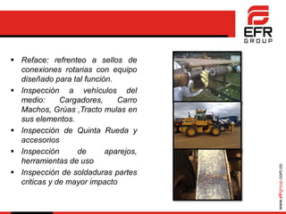 www.efrgroup.com.co
 Reface: refrenteo a sellos de
conexiones rotarias con equipo
diseñado para tal función.
 Inspección a vehículos del
medio: Cargadores, Carro
Machos, Grúas ,Tracto mulas en
sus elementos.
 Inspección de Quinta Rueda y
accesorios
 Inspección de aparejos,
herramientas de uso
 Inspección de soldaduras partes
criticas y de mayor impacto
 