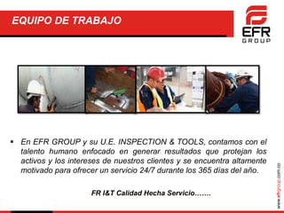 www.efrgroup.com.co
EQUIPO DE TRABAJO
 En EFR GROUP y su U.E. INSPECTION & TOOLS, contamos con el
talento humano enfocado en generar resultados que protejan los
activos y los intereses de nuestros clientes y se encuentra altamente
motivado para ofrecer un servicio 24/7 durante los 365 días del año.
FR I&T Calidad Hecha Servicio…….
 