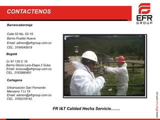 www.efrgroup.com.co
CONTACTENOS
Barrancabermeja
Calle 53 No. 53-19
Barrio Pueblo Nuevo
Email: admon@efrgroup.com.co
CEL. 3164545618
Bogotá
Cr 97 130 C 16
Barrio Gloria Lara Etapa 2 Suba
Email: enocua@efrgroup.com.co
CEL. 3163980481
Cartagena
Urbanización San Fernando
Manzana 7 Lt 19
Email: admon@efrgroup.com.co
CEL. 3165318142
FR I&T Calidad Hecha Servicio…….
 