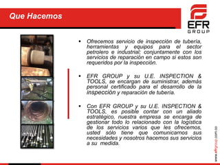 www.efrgroup.com.co
Que Hacemos
 Ofrecemos servicio de inspección de tubería,
herramientas y equipos para el sector
petrolero e industrial; conjuntamente con los
servicios de reparación en campo si estos son
requeridos por la inspección.
 EFR GROUP y su U.E. INSPECTION &
TOOLS, se encargan de suministrar, además
personal certificado para el desarrollo de la
inspección y reparación de tubería.
 Con EFR GROUP y su U.E. INSPECTION &
TOOLS, es posible contar con un aliado
estratégico, nuestra empresa se encarga de
gestionar todo lo relacionado con la logística
de los servicios varios que les ofrecemos,
usted sólo tiene que comunicarnos sus
necesidades y nosotros hacemos sus servicios
a su medida.
 