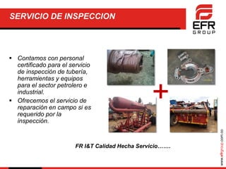 www.efrgroup.com.co
SERVICIO DE INSPECCION
 Contamos con personal
certificado para el servicio
de inspección de tubería,
herramientas y equipos
para el sector petrolero e
industrial.
 Ofrecemos el servicio de
reparación en campo si es
requerido por la
inspección.
+
FR I&T Calidad Hecha Servicio…….
 