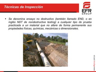 www.efrgroup.com.co
Técnicas de Inspección
 Se denomina ensayo no destructivo (también llamado END, o en
inglés NDT de nondestructive testing) a cualquier tipo de prueba
practicada a un material que no altere de forma permanente sus
propiedades físicas, químicas, mecánicas o dimensionales.
 