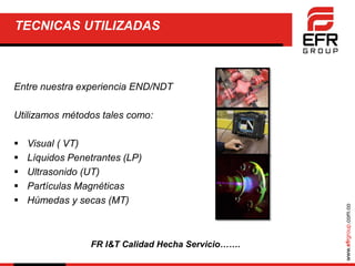 www.efrgroup.com.co
TECNICAS UTILIZADAS
Entre nuestra experiencia END/NDT
Utilizamos métodos tales como:
 Visual ( VT)
 Líquidos Penetrantes (LP)
 Ultrasonido (UT)
 Partículas Magnéticas
 Húmedas y secas (MT)
FR I&T Calidad Hecha Servicio…….
 