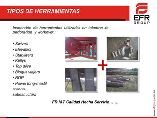 www.efrgroup.com.co
TIPOS DE HERRAMIENTAS
Inspección de herramientas utilizadas en taladros de
perforación y workover :
• Swivels
• Elevators
• Stabilizers
• Kellys
• Top drive
• Bloque viajero
• BOP
• Power tong-mastil
corona,
subestructura
+
FR I&T Calidad Hecha Servicio…….
 