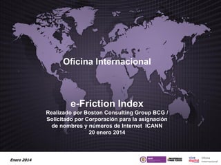 Oficina Internacional

e-Friction Index
Realizado por Boston Consulting Group BCG /
Solicitado por Corporación para la asignación
de nombres y números de Internet ICANN
20 enero 2014

Enero 2014

 