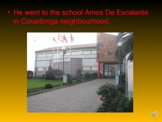 • He went to the school Amos De Escalante
  in Covadonga neighbourhood.
 
