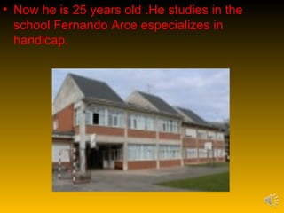 • Now he is 25 years old .He studies in the
  school Fernando Arce especializes in
  handicap.
 