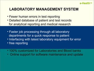 Name:  Designation: Date: February, 2004 Fewer human errors in test reporting Detailed database of patient and test records  for analytical reporting and medical research  Faster job processing through all laboratory  departments for a quick response to patient Interfacing with latest laboratory equipment for error  free reporting 100% customized for Laboratories and Blood banks Online support for software maintenance and update LABORATORY MANAGEMENT SYSTEM e-Health ™ e-Health ™ 