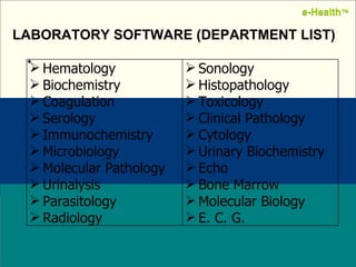 s Name:  Designation: Date: February, 2004 LABORATORY SOFTWARE (DEPARTMENT LIST) e-Health ™ e-Health ™ Hematology Biochemistry Coagulation Serology Immunochemistry Microbiology Molecular Pathology Urinalysis Parasitology Radiology Sonology Histopathology Toxicology Clinical Pathology Cytology Urinary Biochemistry Echo Bone Marrow Molecular Biology E. C. G. 
