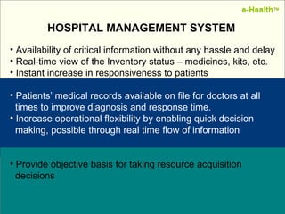 Name:  Designation: Date: February, 2004 HOSPITAL MANAGEMENT SYSTEM Availability of critical information without any hassle and delay Real-time view of the Inventory status – medicines, kits, etc. Instant increase in responsiveness to patients Patients’ medical records available on file for doctors at all    times to improve diagnosis and response time. Increase operational flexibility by enabling quick decision    making, possible through real time flow of information Provide objective basis for taking resource acquisition    decisions  e-Health ™ e-Health ™ 