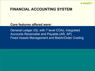 Name:  Designation: Date: February, 2004 FINANCIAL ACCOUNTING SYSTEM Core features offered were: General Ledger (GL with 7 level COA), Integrated Accounts Receivable and Payable (AR, AP) Fixed Assets Management and Batch/Order Costing e-Health ™ e-Health ™ 