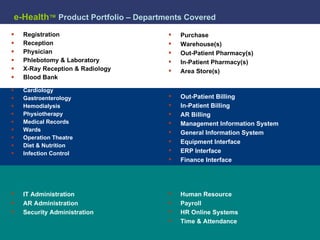 e-Health ™   Product Portfolio – Departments Covered Registration Reception Physician Phlebotomy & Laboratory X-Ray Reception & Radiology Blood Bank Cardiology Gastroenterology Hemodialysis Physiotherapy Medical Records Wards Operation Theatre Diet & Nutrition Infection Control Purchase Warehouse(s) Out-Patient Pharmacy(s) In-Patient Pharmacy(s) Area Store(s) Equipment Interface ERP Interface Finance Interface Human Resource Payroll HR Online Systems Time & Attendance IT Administration AR Administration Security Administration Out-Patient Billing In-Patient Billing AR Billing Management Information System General Information System 