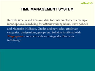 Name:  Designation: Date: February, 2004 TIME MANAGEMENT SYSTEM Records time-in and time-out data for each employee via multiple input options Scheduling for official working hours, leave policies   and Maintains Holidays, Grades and pay scales, employee categories, designations, groups etc. Solution is offered with  Fingerprint  scanners based on cutting-edge Biometric technology.   e-Health ™ e-Health ™ 