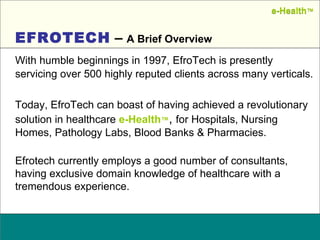 Name:  Designation: Date: February, 2004 With humble beginnings in 1997, EfroTech is presently servicing over 500 highly reputed clients across many verticals.  Today, EfroTech can boast of having achieved a revolutionary solution in healthcare  e-Health ™ ,  for Hospitals, Nursing Homes, Pathology Labs, Blood Banks & Pharmacies. Efrotech currently employs a good number of consultants, having exclusive domain knowledge of healthcare with a tremendous experience.  EFROTECH  –  A Brief Overview e-Health ™ e-Health ™ 