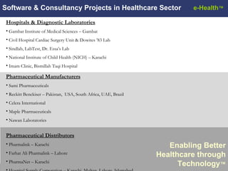 Software & Consultancy Projects in Healthcare Sector Enabling Better Healthcare through Technology ™ Hospitals & Diagnostic Laboratories Gambat Institute of Medical Sciences – Gambat Civil Hospital Cardiac Surgery Unit & Dowites ’83 Lab Sindlab, LabTest, Dr. Essa’s Lab National Institute of Child Health (NICH) – Karachi Imam Clinic, Bismillah Taqi Hospital Pharmaceutical Manufacturers Sami Pharmaceuticals Reckitt Benckiser – Pakistan,  USA, South Africa, UAE, Brazil Celera International Maple Pharmaceuticals Nawan Laboratories Pharmaceutical Distributors Pharmalink – Karachi Farhat Ali Pharmalink – Lahore PharmaNet – Karachi Hospital Supply Corporation – Karachi, Multan, Lahore, Islamabad  e-Health ™ 