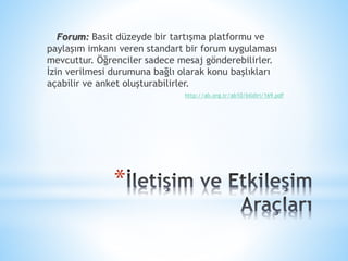 *
Forum: Basit düzeyde bir tartışma platformu ve
paylaşım imkanı veren standart bir forum uygulaması
mevcuttur. Öğrenciler sadece mesaj gönderebilirler.
İzin verilmesi durumuna bağlı olarak konu başlıkları
açabilir ve anket oluşturabilirler.
http://ab.org.tr/ab10/bildiri/169.pdf
 