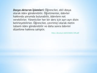 Dosya Aktarım İşlemleri: Öğrenciler, ekli dosya
olarak ödev gönderebilir. Öğretmenler, ödevler
hakkında yorumda bulunabilir, ödevlere not
verebilirler. Yöneticiler her bir ders için ayrı ayrı dizin
belirleyebilirler. Öğrenciler, çevrimiçi olarak metin
tabanlı ödev gönderebilir ve daha sonra ödevini
düzeltme hakkına sahiptir.
http://ab.org.tr/ab10/bildiri/169.pdf
 