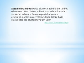 Eşzamanlı Sohbet: Derse ait metin tabanlı bir sohbet
odası mevcuttur. Sistem sohbet odasında bulunanları
ve sohbet odasında bulunmayan fakat o anda
çevrimiçi olanları gösterebilmektedir. İsteğe bağlı
olarak özel oda oluşturmaya izin verir.
http://ab.org.tr/ab10/bildiri/169.pdf
 