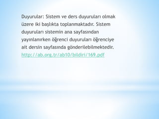 Duyurular: Sistem ve ders duyuruları olmak
üzere iki başlıkta toplanmaktadır. Sistem
duyuruları sistemin ana sayfasından
yayınlanırken öğrenci duyuruları öğrenciye
ait dersin sayfasında gönderilebilmektedir.
http://ab.org.tr/ab10/bildiri/169.pdf
 