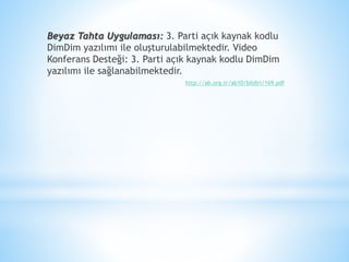 Beyaz Tahta Uygulaması: 3. Parti açık kaynak kodlu
DimDim yazılımı ile oluşturulabilmektedir. Video
Konferans Desteği: 3. Parti açık kaynak kodlu DimDim
yazılımı ile sağlanabilmektedir.
http://ab.org.tr/ab10/bildiri/169.pdf
 