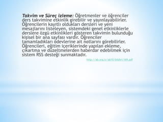 Takvim ve Süreç izleme: Öğretmenler ve öğrenciler
ders takvimine etkinlik girebilir ve yayınlayabilirler.
Öğrencilerin kayıtlı oldukları dersleri ve yeni
mesajlarını listeleyen, sistemdeki genel etkinliklerle
derslere özgü etkinlikleri gösteren takvimin bulunduğu
kişisel bir ana sayfası vardır. Öğrenciler
tamamladıkları ödevlerine ait notlarını görebilirler.
Öğrencileri, eğitim içeriklerinde yapılan ekleme,
çıkartma ve düzeltmelerden haberdar edebilmek için
sistem RSS desteği sunmaktadır.
http://ab.org.tr/ab10/bildiri/169.pdf
 