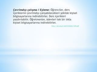 Çevrimdışı çalışma / Eşleme: Öğrenciler, ders
içeriklerini çevrimdışı çalışabilecekleri şekilde kişisel
bilgisayarlarına indirebilirler. Ders içerikleri
yazdırılabilir. Öğretmenler, ödevleri tek bir tıkla
kişisel bilgisayarlarına indirebilirler.
http://ab.org.tr/ab10/bildiri/169.pdf
 
