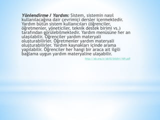 Yönlendirme / Yardım: Sistem, sistemin nasıl
kullanılacağına dair çevrimiçi dersler içermektedir.
Yardım bütün sistem kullanıcıları (öğrenciler,
öğretmenler, yöneticiler, teknik destek birimi vs.)
tarafından görülebilmektedir. Yardım menüsüne her an
ulaşılabilir. Öğrenciler yardım materyali
oluşturabilirler. Öğretmenler yardım materyali
oluşturabilirler. Yardım kaynakları içinde arama
yapılabilir. Öğrenciler her hangi bir araca ait ilgili
bağlama uygun yardım materyaline ulaşabilir.
http://ab.org.tr/ab10/bildiri/169.pdf
 