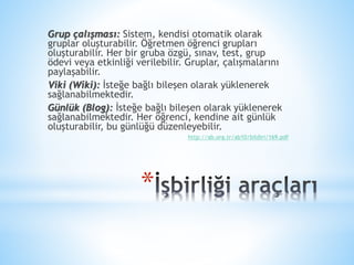 *
Grup çalışması: Sistem, kendisi otomatik olarak
gruplar oluşturabilir. Öğretmen öğrenci grupları
oluşturabilir. Her bir gruba özgü, sınav, test, grup
ödevi veya etkinliği verilebilir. Gruplar, çalışmalarını
paylaşabilir.
Viki (Wiki): İsteğe bağlı bileşen olarak yüklenerek
sağlanabilmektedir.
Günlük (Blog): İsteğe bağlı bileşen olarak yüklenerek
sağlanabilmektedir. Her öğrenci, kendine ait günlük
oluşturabilir, bu günlüğü düzenleyebilir.
http://ab.org.tr/ab10/bildiri/169.pdf
 