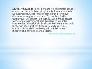 Sosyal Ağ kurma: Farklı derslerdeki öğrenciler sohbet
odaları ve forumlarla etkileşimde bulunamamaktadır.
Etkileşimde bulunabilmeleri için öğrencilerin aynı
derste olması gerekmektedir. Öğrenciler, farklı
derslerdeki öğrencileri de kapsayacak şekilde sistem
içerisinde çevrimiçi çalışma grupları ve kulüpler
kuramazlar. Yönetici bütün sistem kullanıcılarına açık
bir forum oluşturabilir. Sistem, o anda çevrimiçi
olanları gösterebilir ve bireylerin etkileşimine
mesajlaşma bazında olanak sağlar.
http://ab.org.tr/ab10/bildiri/169.pdf
 