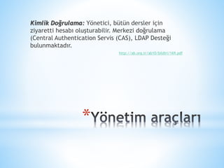 *
Kimlik Doğrulama: Yönetici, bütün dersler için
ziyaretti hesabı oluşturabilir. Merkezi doğrulama
(Central Authentication Servis (CAS), LDAP Desteği
bulunmaktadır.
http://ab.org.tr/ab10/bildiri/169.pdf
 