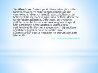 Yetkilendirme: Sistem yetki düzeylerine göre roller
tanımlanmasına ve rollerin düzenlenmesine izin
vermektedir. Yönetici, istediği sayıda kullanıcı tipi
belirleyebilir. Öğrenci ve öğretmenler farklı derslerde
farklı rollere atanabilir. Öğretmen, ders yönetim
yetkilerinden bir kısmını vererek ve görev atayarak
bazı öğrencileri derse asistanlık yapması için
yetkilendirebilir. Dersler, sadece kayıtlı öğrencilere
açılabileceği gibi herkese açılabilir fakat
kullanıcılardan eposta hesapları ile oturum açmaları
istenebilir.
http://ab.org.tr/ab10/bildiri/169.pdf
 