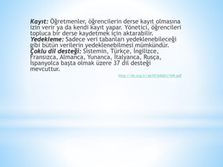 Kayıt: Öğretmenler, öğrencilerin derse kayıt olmasına
izin verir ya da kendi kayıt yapar. Yönetici, öğrencileri
topluca bir derse kaydetmek için aktarabilir.
Yedekleme: Sadece veri tabanları yedeklenebileceği
gibi bütün verilerin yedeklenebilmesi mümkündür.
Çoklu dil desteği: Sistemin, Türkçe, İngilizce,
Fransızca, Almanca, Yunanca, İtalyanca, Rusça,
İspanyolca başta olmak üzere 37 dil desteği
mevcuttur.
http://ab.org.tr/ab10/bildiri/169.pdf
 