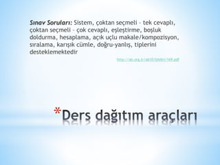 *
Sınav Soruları: Sistem, çoktan seçmeli – tek cevaplı,
çoktan seçmeli – çok cevaplı, eşleştirme, boşluk
doldurma, hesaplama, açık uçlu makale/kompozisyon,
sıralama, karışık cümle, doğru-yanlış, tiplerini
desteklemektedir
http://ab.org.tr/ab10/bildiri/169.pdf
 