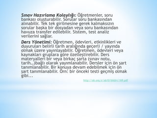 Sınav Hazırlama Kolaylığı: Öğretmenler, soru
bankası oluşturabilir. Sorular soru bankasından
alınabilir. Tek tek girilmesine gerek kalmaksızın
sorular başka bir dosyadan veya soru bankasından
havuza transfer edilebilir. Sistem, test analiz
verilerini sağlar.
Ders Yönetimi: Öğretmen, ödevleri, etkinlikleri ve
duyuruları belirli tarih aralığında geçerli / yayında
olmak üzere yayınlayabilir. Öğretmen, ödevleri veya
kaynakları gruplara göre özelleştirebilir. Ders
materyalleri bir veya birkaç şarta (sınav notu,
tarih…)bağlı olarak yayımlanabilir. Dersler için ön şart
tanımlanabilir. Bir konuya devam edebilmek için ön
şart tanımlanabilir. Örn: bir önceki testi geçmiş olmak
gibi...
http://ab.org.tr/ab10/bildiri/169.pdf
 
