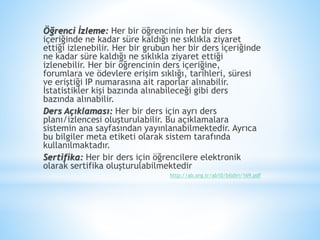 Öğrenci İzleme: Her bir öğrencinin her bir ders
içeriğinde ne kadar süre kaldığı ne sıklıkla ziyaret
ettiği izlenebilir. Her bir grubun her bir ders içeriğinde
ne kadar süre kaldığı ne sıklıkla ziyaret ettiği
izlenebilir. Her bir öğrencinin ders içeriğine,
forumlara ve ödevlere erişim sıklığı, tarihleri, süresi
ve eriştiği IP numarasına ait raporlar alınabilir.
İstatistikler kişi bazında alınabileceği gibi ders
bazında alınabilir.
Ders Açıklaması: Her bir ders için ayrı ders
planı/izlencesi oluşturulabilir. Bu açıklamalara
sistemin ana sayfasından yayınlanabilmektedir. Ayrıca
bu bilgiler meta etiketi olarak sistem tarafında
kullanılmaktadır.
Sertifika: Her bir ders için öğrencilere elektronik
olarak sertifika oluşturulabilmektedir
http://ab.org.tr/ab10/bildiri/169.pdf
 