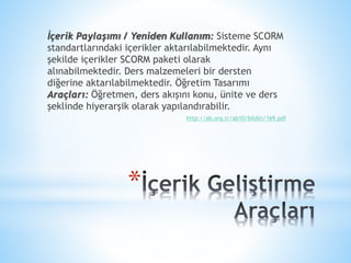 *
İçerik Paylaşımı / Yeniden Kullanım: Sisteme SCORM
standartlarındaki içerikler aktarılabilmektedir. Aynı
şekilde içerikler SCORM paketi olarak
alınabilmektedir. Ders malzemeleri bir dersten
diğerine aktarılabilmektedir. Öğretim Tasarımı
Araçları: Öğretmen, ders akışını konu, ünite ve ders
şeklinde hiyerarşik olarak yapılandırabilir.
http://ab.org.tr/ab10/bildiri/169.pdf
 