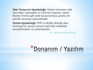*
Web Tarayıcısı Uyumluluğu: Sistem tamamen web
üzerinden çalışmakta ve Internet Explorer, Safari,
Mozilla Firefox gibi web tarayıcılarıyla uyumlu bir
şekilde sorunsuz çalışmaktadır.
Sistem Uyumluluğu: PHP ve MySQL desteği olan
herhangi bir sunucu sistemi üzerinde rahatlıkla
kurulabilmekte ve çalışmaktadır.
http://ab.org.tr/ab10/bildiri/169.pdf
 