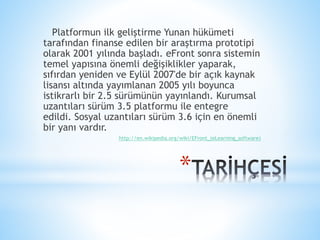 *
Platformun ilk geliştirme Yunan hükümeti
tarafından finanse edilen bir araştırma prototipi
olarak 2001 yılında başladı. eFront sonra sistemin
temel yapısına önemli değişiklikler yaparak,
sıfırdan yeniden ve Eylül 2007'de bir açık kaynak
lisansı altında yayımlanan 2005 yılı boyunca
istikrarlı bir 2.5 sürümünün yayınlandı. Kurumsal
uzantıları sürüm 3.5 platformu ile entegre
edildi. Sosyal uzantıları sürüm 3.6 için en önemli
bir yanı vardır.
http://en.wikipedia.org/wiki/EFront_(eLearning_software)
 