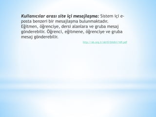 Kullanıcılar arası site içi mesajlaşma: Sistem içi e-
posta benzeri bir mesajlaşma bulunmaktadır.
Eğitmen, öğrenciye, dersi alanlara ve gruba mesaj
gönderebilir. Öğrenci, eğitmene, öğrenciye ve gruba
mesaj gönderebilir.
http://ab.org.tr/ab10/bildiri/169.pdf
 