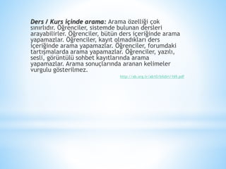 Ders / Kurs içinde arama: Arama özelliği çok
sınırlıdır. Öğrenciler, sistemde bulunan dersleri
arayabilirler. Öğrenciler, bütün ders içeriğinde arama
yapamazlar. Öğrenciler, kayıt olmadıkları ders
içeriğinde arama yapamazlar. Öğrenciler, forumdaki
tartışmalarda arama yapamazlar. Öğrenciler, yazılı,
sesli, görüntülü sohbet kayıtlarında arama
yapamazlar. Arama sonuçlarında aranan kelimeler
vurgulu gösterilmez.
http://ab.org.tr/ab10/bildiri/169.pdf
 