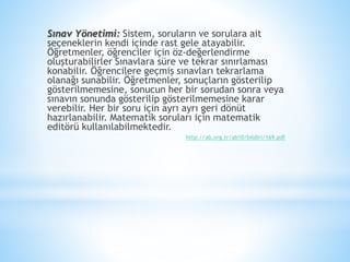 Sınav Yönetimi: Sistem, soruların ve sorulara ait
seçeneklerin kendi içinde rast gele atayabilir.
Öğretmenler, öğrenciler için öz-değerlendirme
oluşturabilirler Sınavlara süre ve tekrar sınırlaması
konabilir. Öğrencilere geçmiş sınavları tekrarlama
olanağı sunabilir. Öğretmenler, sonuçların gösterilip
gösterilmemesine, sonucun her bir sorudan sonra veya
sınavın sonunda gösterilip gösterilmemesine karar
verebilir. Her bir soru için ayrı ayrı geri dönüt
hazırlanabilir. Matematik soruları için matematik
editörü kullanılabilmektedir.
http://ab.org.tr/ab10/bildiri/169.pdf
 