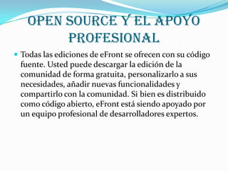 Open Source y el apoyo
        profesional
 Todas las ediciones de eFront se ofrecen con su código
 fuente. Usted puede descargar la edición de la
 comunidad de forma gratuita, personalizarlo a sus
 necesidades, añadir nuevas funcionalidades y
 compartirlo con la comunidad. Si bien es distribuido
 como código abierto, eFront está siendo apoyado por
 un equipo profesional de desarrolladores expertos.
 