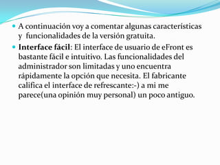  A continuación voy a comentar algunas características
  y funcionalidades de la versión gratuita.
 Interface fácil: El interface de usuario de eFront es
  bastante fácil e intuitivo. Las funcionalidades del
  administrador son limitadas y uno encuentra
  rápidamente la opción que necesita. El fabricante
  califica el interface de refrescante:-) a mi me
  parece(una opinión muy personal) un poco antiguo.
 
