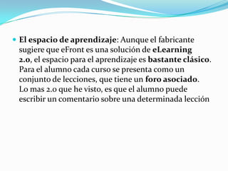  El espacio de aprendizaje: Aunque el fabricante
 sugiere que eFront es una solución de eLearning
 2.0, el espacio para el aprendizaje es bastante clásico.
 Para el alumno cada curso se presenta como un
 conjunto de lecciones, que tiene un foro asociado.
 Lo mas 2.0 que he visto, es que el alumno puede
 escribir un comentario sobre una determinada lección
 