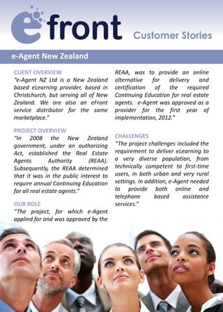 e-Agent New Zealand
CLIENT OVERVIEW                         REAA, was to provide an online
“e-Agent NZ Ltd is a New Zealand        alternative   for   delivery    and
based eLearning provider, based in      certification  of   the    required
Christchurch, but serving all of New    Continuing Education for real estate
Zealand. We are also an eFront          agents. e-Agent was approved as a
service distributor for the same        provider for the first year of
marketplace.”                           implementation, 2012.”

PROJECT OVERVIEW
“In 2008 the New Zealand                CHALLENGES
government, under an authorizing        “The project challenges included the
Act, established the Real Estate        requirement to deliver eLearning to
Agents          Authority    (REAA).    a very diverse population, from
Subsequently, the REAA determined       technically competent to first-time
that it was in the public interest to   users, in both urban and very rural
require annual Continuing Education     settings. In addition, e-Agent needed
for all real estate agents.”            to provide both online and
                                        telephone       based       assistance
OUR ROLE                                services.”
“The project, for which e-Agent
applied for and was approved by the
 