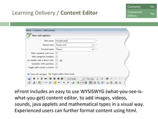 Learning Delivery /  Content Editor eFront includes an easy to use WYSISWYG (what-you-see-is-what-you-get) content editor, to add images, videos, sounds, java applets and mathematical types in a visual way. Experienced users can further format content using html.  Community  Yes Commercial  Editions Yes 