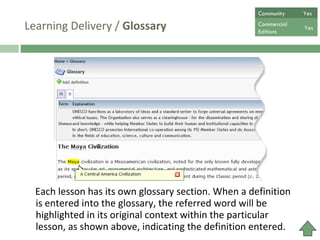Learning Delivery /  Glossary Each lesson has its own glossary section. When a definition is entered into the glossary, the referred word will be highlighted in its original context within the particular lesson, as shown above, indicating the definition entered.   Community  Yes Commercial  Editions Yes 