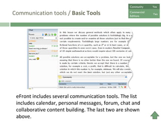 Communication tools /  Basic Tools eFront includes several communication tools. The list includes calendar, personal messages, forum, chat and collaborative content building. The last two are shown above.  Community  Yes Commercial  Editions Yes 